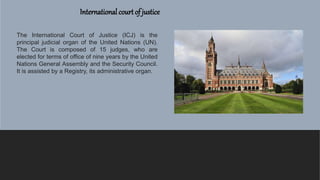International court of justice
The International Court of Justice (ICJ) is the
principal judicial organ of the United Nations (UN).
The Court is composed of 15 judges, who are
elected for terms of office of nine years by the United
Nations General Assembly and the Security Council.
It is assisted by a Registry, its administrative organ.
 