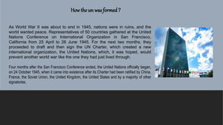 How the un was formed?
As World War II was about to end in 1945, nations were in ruins, and the
world wanted peace. Representatives of 50 countries gathered at the United
Nations Conference on International Organization in San Francisco,
California from 25 April to 26 June 1945. For the next two months, they
proceeded to draft and then sign the UN Charter, which created a new
international organization, the United Nations, which, it was hoped, would
prevent another world war like the one they had just lived through.
Four months after the San Francisco Conference ended, the United Nations officially began,
on 24 October 1945, when it came into existence after its Charter had been ratified by China,
France, the Soviet Union, the United Kingdom, the United States and by a majority of other
signatories.
 