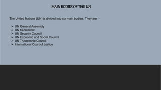 MAINBODIES OF THE UN
The United Nations (UN) is divided into six main bodies. They are :-
 UN General Assembly
 UN Secretariat
 UN Security Council
 UN Economic and Social Council
 UN Trusteeship Council
 International Court of Justice
 