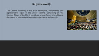 Un general assembly
The General Assembly is the main deliberative, policymaking and
representative organ of the United Nations. Comprising all 193
Member States of the UN, it provides a unique forum for multilateral
discussion of international issues including peace and security.
 