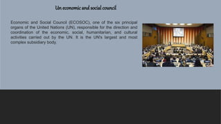 Un economicand social council
Economic and Social Council (ECOSOC), one of the six principal
organs of the United Nations (UN), responsible for the direction and
coordination of the economic, social, humanitarian, and cultural
activities carried out by the UN. It is the UN's largest and most
complex subsidiary body.
 