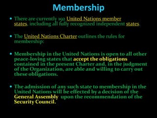 Membership
 There are currently 192 United Nations member
  states, including all fully recognized independent states.

 The United Nations Charter outlines the rules for
  membership:

 Membership in the United Nations is open to all other
  peace-loving states that accept the obligations
  contained in the present Charter and, in the judgment
  of the Organization, are able and willing to carry out
  these obligations.

 The admission of any such state to membership in the
  United Nations will be effected by a decision of the
  General Assembly upon the recommendation of the
  Security Council.
 