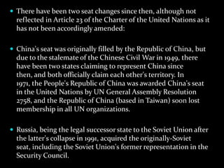  There have been two seat changes since then, although not
  reflected in Article 23 of the Charter of the United Nations as it
  has not been accordingly amended:

 China's seat was originally filled by the Republic of China, but
  due to the stalemate of the Chinese Civil War in 1949, there
  have been two states claiming to represent China since
  then, and both officially claim each other's territory. In
  1971, the People's Republic of China was awarded China's seat
  in the United Nations by UN General Assembly Resolution
  2758, and the Republic of China (based in Taiwan) soon lost
  membership in all UN organizations.

 Russia, being the legal successor state to the Soviet Union after
  the latter's collapse in 1991, acquired the originally-Soviet
  seat, including the Soviet Union's former representation in the
  Security Council.
 