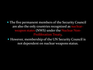  The five permanent members of the Security Council
   are also the only countries recognized as nuclear-
    weapon states (NWS) under the Nuclear Non-
                  Proliferation Treaty.
 However, membership of the UN Security Council is
       not dependent on nuclear weapons status.
 