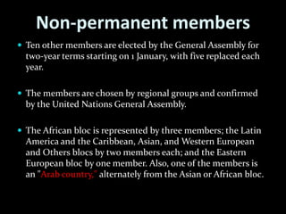 Non-permanent members
 Ten other members are elected by the General Assembly for
  two-year terms starting on 1 January, with five replaced each
  year.

 The members are chosen by regional groups and confirmed
  by the United Nations General Assembly.

 The African bloc is represented by three members; the Latin
  America and the Caribbean, Asian, and Western European
  and Others blocs by two members each; and the Eastern
  European bloc by one member. Also, one of the members is
  an "Arab country," alternately from the Asian or African bloc.
 