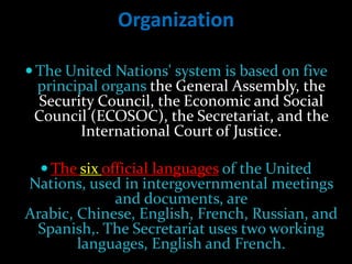 Organization

 The United Nations' system is based on five
 principal organs the General Assembly, the
 Security Council, the Economic and Social
 Council (ECOSOC), the Secretariat, and the
       International Court of Justice.

   The six official languages of the United
Nations, used in intergovernmental meetings
             and documents, are
Arabic, Chinese, English, French, Russian, and
 Spanish,. The Secretariat uses two working
        languages, English and French.
 
