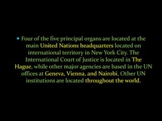  Four of the five principal organs are located at the
    main United Nations headquarters located on
     international territory in New York City. The
   International Court of Justice is located in The
Hague, while other major agencies are based in the UN
  offices at Geneva, Vienna, and Nairobi, Other UN
    institutions are located throughout the world.
 