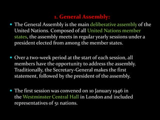 1. General Assembly:
 The General Assembly is the main deliberative assembly of the
  United Nations. Composed of all United Nations member
  states, the assembly meets in regular yearly sessions under a
  president elected from among the member states.

 Over a two-week period at the start of each session, all
  members have the opportunity to address the assembly.
  Traditionally, the Secretary-General makes the first
  statement, followed by the president of the assembly.

 The first session was convened on 10 January 1946 in
  the Westminster Central Hall in London and included
  representatives of 51 nations.
 