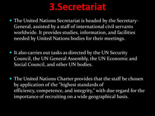 3.Secretariat
 The United Nations Secretariat is headed by the Secretary-
  General, assisted by a staff of international civil servants
  worldwide. It provides studies, information, and facilities
  needed by United Nations bodies for their meetings.

 It also carries out tasks as directed by the UN Security
  Council, the UN General Assembly, the UN Economic and
  Social Council, and other UN bodies.

 The United Nations Charter provides that the staff be chosen
  by application of the "highest standards of
  efficiency, competence, and integrity," with due regard for the
  importance of recruiting on a wide geographical basis.
 
