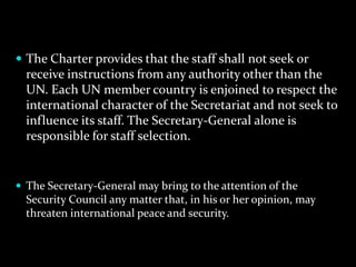  The Charter provides that the staff shall not seek or
  receive instructions from any authority other than the
  UN. Each UN member country is enjoined to respect the
  international character of the Secretariat and not seek to
  influence its staff. The Secretary-General alone is
  responsible for staff selection.


 The Secretary-General may bring to the attention of the
  Security Council any matter that, in his or her opinion, may
  threaten international peace and security.
 