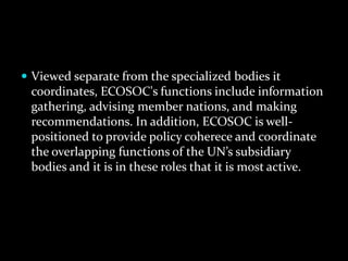  Viewed separate from the specialized bodies it
 coordinates, ECOSOC's functions include information
 gathering, advising member nations, and making
 recommendations. In addition, ECOSOC is well-
 positioned to provide policy coherece and coordinate
 the overlapping functions of the UN’s subsidiary
 bodies and it is in these roles that it is most active.
 