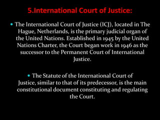 5.International Court of Justice:
 The International Court of Justice (ICJ), located in The
   Hague, Netherlands, is the primary judicial organ of
  the United Nations. Established in 1945 by the United
   Nations Charter, the Court began work in 1946 as the
    successor to the Permanent Court of International
                         Justice.

        The Statute of the International Court of
  Justice, similar to that of its predecessor, is the main
  constitutional document constituting and regulating
                         the Court.
 