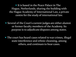  It is based in the Peace Palace in The
     Hague, Netherlands, sharing the building with
   the Hague Academy of International Law, a private
        centre for the study of international law.

 Several of the Court's current judges are either alumni
     or former faculty members of the Academy. Its
     purpose is to adjudicate disputes among states.

 The court has heard cases related to war crimes, illegal
     state interference and ethnic cleansing, among
           others, and continues to hear cases.
 