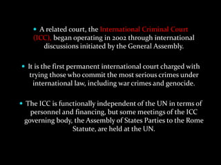  A related court, the International Criminal Court
    (ICC), began operating in 2002 through international
       discussions initiated by the General Assembly.

 It is the first permanent international court charged with
   trying those who commit the most serious crimes under
    international law, including war crimes and genocide.

 The ICC is functionally independent of the UN in terms of
   personnel and financing, but some meetings of the ICC
 governing body, the Assembly of States Parties to the Rome
                Statute, are held at the UN.
 