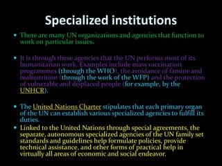 Specialized institutions
 There are many UN organizations and agencies that function to
  work on particular issues.

 It is through these agencies that the UN performs most of its
  humanitarian work. Examples include mass vaccination
  programmes (through the WHO), the avoidance of famine and
  malnutrition (through the work of the WFP) and the protection
  of vulnerable and displaced people (for example, by the
  UNHCR).

 The United Nations Charter stipulates that each primary organ
  of the UN can establish various specialized agencies to fulfill its
  duties.
 Linked to the United Nations through special agreements, the
  separate, autonomous specialized agencies of the UN family set
  standards and guidelines help formulate policies, provide
  technical assistance, and other forms of practical help in
  virtually all areas of economic and social endeavor.
 
