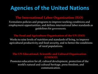Agencies of the United Nations
     The International Labor Organization (ILO)
Formulates policies and programs to improve working conditions and
employment opportunities, and defines international labor standards as
                      guidelines for governments.

    The Food and Agriculture Organization of the UN (FAO)
Works to raise levels of nutrition and standards of living, to improve
agricultural productivity and food security, and to better the conditions
                          of rural populations.

   The UN Educational, Scientific and Cultural Organization
                              (UNESCO)
 Promotes education for all, cultural development, protection of the
       world's natural and cultural heritage, press freedom, and
                           communication.
 
