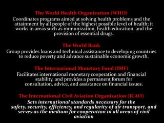 The World Health Organization (WHO)
  Coordinates programs aimed at solving health problems and the
   attainment by all people of the highest possible level of health; it
   works in areas such as immunization, health education, and the
                      provision of essential drugs.

                         The World Bank
Group provides loans and technical assistance to developing countries
     to reduce poverty and advance sustainable economic growth.

             The International Monetary Fund (IMF)
    Facilitates international monetary cooperation and financial
              stability, and provides a permanent forum for
        consultation, advice, and assistance on financial issues.

     The International Civil Aviation Organization (ICAO)
          Sets international standards necessary for the
  safety, security, efficiency, and regularity of air transport, and
     serves as the medium for cooperation in all areas of civil
                                aviation
 