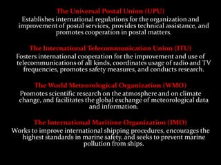 The Universal Postal Union (UPU)
   Establishes international regulations for the organization and
  improvement of postal services, provides technical assistance, and
               promotes cooperation in postal matters.

      The International Telecommunication Union (ITU)
 Fosters international cooperation for the improvement and use of
 telecommunications of all kinds, coordinates usage of radio and TV
    frequencies, promotes safety measures, and conducts research.

      The World Meteorological Organization (WMO)
  Promotes scientific research on the atmosphere and on climate
  change, and facilitates the global exchange of meteorological data
                           and information.

       The International Maritime Organization (IMO)
Works to improve international shipping procedures, encourages the
  highest standards in marine safety, and seeks to prevent marine
                       pollution from ships.
 