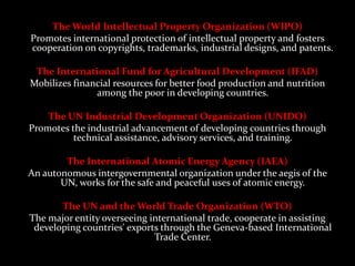 The World Intellectual Property Organization (WIPO)
Promotes international protection of intellectual property and fosters
cooperation on copyrights, trademarks, industrial designs, and patents.

 The International Fund for Agricultural Development (IFAD)
Mobilizes financial resources for better food production and nutrition
               among the poor in developing countries.

    The UN Industrial Development Organization (UNIDO)
Promotes the industrial advancement of developing countries through
          technical assistance, advisory services, and training.

        The International Atomic Energy Agency (IAEA)
An autonomous intergovernmental organization under the aegis of the
       UN, works for the safe and peaceful uses of atomic energy.

       The UN and the World Trade Organization (WTO)
The major entity overseeing international trade, cooperate in assisting
 developing countries' exports through the Geneva-based International
                             Trade Center.
 