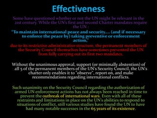 Effectiveness
 Some have questioned whether or not the UN might be relevant in the
  21st century. While the UN’s first and second Charter mandates require
                                    the UN :
“To maintain international peace and security.... (and if necessary
       to enforce the peace by) taking preventive or enforcement
                                    action,”
due to its restrictive administrative structure, the permanent members of
    the Security Council themselves have sometimes prevented the UN
                 from fully carrying out its first two mandates.

Without the unanimous approval, support (or minimally abstention) of
 all 5 of the permanent members of the UN's Security Council, the UN's
          charter only enables it to "observe", report on, and make
            recommendations regarding international conflicts.

 Such unanimity on the Security Council regarding the authorization of
  armed UN enforcement actions has not always been reached in time to
     prevent the outbreak of international wars. Even with all of these
   restraints and limitations in place on the UN’s abilities to respond to
   situations of conflict, still various studies have found the UN to have
        had many notable successes in the 65 years of its existence.
 