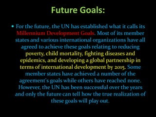 Future Goals:
 For the future, the UN has established what it calls its
  Millennium Development Goals. Most of its member
 states and various international organizations have all
    agreed to achieve these goals relating to reducing
      poverty, child mortality, fighting diseases and
   epidemics, and developing a global partnership in
   terms of international development by 2015. Some
      member states have achieved a number of the
   agreement's goals while others have reached none.
  However, the UN has been successful over the years
 and only the future can tell how the true realization of
                 these goals will play out.
 