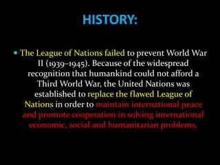 HISTORY:

 The League of Nations failed to prevent World War
       II (1939–1945). Because of the widespread
    recognition that humankind could not afford a
       Third World War, the United Nations was
     established to replace the flawed League of
  Nations in order to maintain international peace
  and promote cooperation in solving international
   economic, social and humanitarian problems.
 
