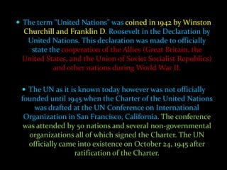  The term "United Nations" was coined in 1942 by Winston
 Churchill and Franklin D. Roosevelt in the Declaration by
  United Nations. This declaration was made to officially
   state the cooperation of the Allies (Great Britain, the
 United States, and the Union of Soviet Socialist Republics)
          and other nations during World War II.

  The UN as it is known today however was not officially
 founded until 1945 when the Charter of the United Nations
     was drafted at the UN Conference on International
  Organization in San Francisco, California. The conference
  was attended by 50 nations and several non-governmental
   organizations all of which signed the Charter. The UN
   officially came into existence on October 24, 1945 after
                  ratification of the Charter.
 