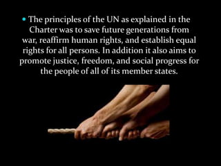  The principles of the UN as explained in the
   Charter was to save future generations from
 war, reaffirm human rights, and establish equal
 rights for all persons. In addition it also aims to
promote justice, freedom, and social progress for
      the people of all of its member states.
 