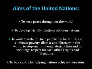 Aims of the United Nations:

         To keep peace throughout the world.

    To develop friendly relations between nations.

  To work together to help people live better lives, to
     eliminate poverty, disease and illiteracy in the
    world, to stop environmental destruction and to
     encourage respect for each other's rights and
                        freedoms.

 To be a centre for helping nations achieve these aims.
 