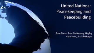 United Nations:
Peacekeeping and
Peacebuilding
Sam Mehr, Sam McNerney, Hayley
Alderman, Shakib Hoque
 