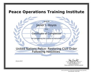 Peace Operations Training Institute
awards
Javier I. Hoyos
this
Certificate of Completion
for completing the course of instruction
Following Hostilities
United Nations Police: Restoring Civil Order
Harvey J. Langholtz, Ph.D.
Executive Director
Peace Operations Training Institute
30 June 2017
Verify authenticity at http://www.peaceopstraining.org/verify
Serial Number: 151617182
 