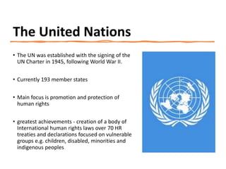 The United Nations
• The UN was established with the signing of the
UN Charter in 1945, following World War II.
• Currently 193 member states
• Main focus is promotion and protection of
human rights
• greatest achievements - creation of a body of
International human rights laws over 70 HR
treaties and declarations focused on vulnerable
groups e.g. children, disabled, minorities and
indigenous peoples
 