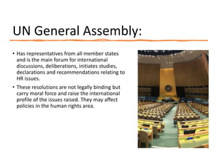 UN General Assembly:
• Has representatives from all member states
and is the main forum for international
discussions, deliberations, initiates studies,
declarations and recommendations relating to
HR issues.
• These resolutions are not legally binding but
carry moral force and raise the international
profile of the issues raised. They may affect
policies in the human rights area.
 