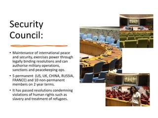 Security
Council:
• Maintenance of international peace
and security, exercises power through
legally binding resolutions and can
authorise military operations,
sanctions and peacekeeping ops.
• 5 permanent (US, UK, CHINA, RUSSIA,
FRANCE) and 10 non-permanent
members on 2 year terms.
• It has passed resolutions condemning
violations of human rights such as
slavery and treatment of refugees.
 