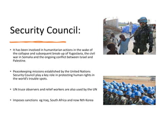 Security Council:
• It has been involved in humanitarian actions in the wake of
the collapse and subsequent break-up of Yugoslavia, the civil
war in Somalia and the ongoing conflict between Israel and
Palestine.
• Peacekeeping missions established by the United Nations
Security Council play a key role in protecting human rights in
the world’s trouble spots.
• UN truce observers and relief workers are also used by the UN
• Imposes sanctions eg Iraq, South Africa and now Nth Korea
 