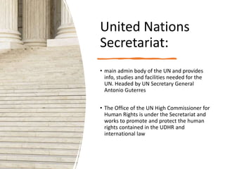 United Nations
Secretariat:
• main admin body of the UN and provides
info, studies and facilities needed for the
UN. Headed by UN Secretary General
Antonio Guterres
• The Office of the UN High Commissioner for
Human Rights is under the Secretariat and
works to promote and protect the human
rights contained in the UDHR and
international law
 