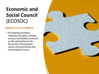 Economic and
Social Council
(ECOSOC)
• 54 rotating members
meeting annually; includes
various committees and acts
as the central forum for
discussion of economic,
social, environmental and
humanitarian issues.
 