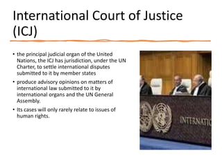 International Court of Justice
(ICJ)
• the principal judicial organ of the United
Nations, the ICJ has jurisdiction, under the UN
Charter, to settle international disputes
submitted to it by member states
• produce advisory opinions on matters of
international law submitted to it by
international organs and the UN General
Assembly.
• Its cases will only rarely relate to issues of
human rights.
 