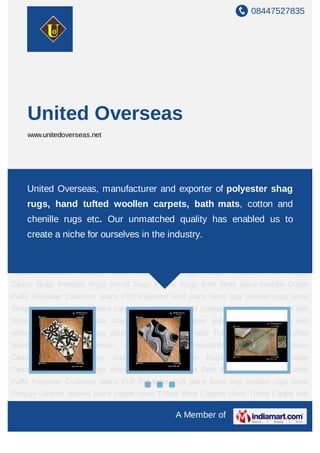 United Overseas, manufacturer and exporter of polyster shag rugs, hand tufted
woollen carpets, bath mats, cotton and chenille rugs etc. Our unmatched
quality has enabled us to create a niche for ourselves in the industry.
 