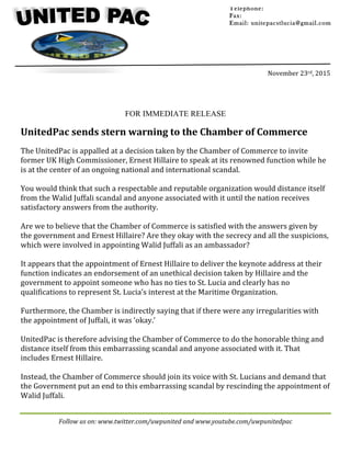 Follow	us	on:	www.twitter.com/uwpunited	and	www.youtube.com/uwpunitedpac	
	
	
	
	
	
	
	
November	23rd,	2015	
	
FOR IMMEDIATE RELEASE
UnitedPac	sends	stern	warning	to	the	Chamber	of	Commerce	
	
The	UnitedPac	is	appalled	at	a	decision	taken	by	the	Chamber	of	Commerce	to	invite	
former	UK	High	Commissioner,	Ernest	Hillaire	to	speak	at	its	renowned	function	while	he	
is	at	the	center	of	an	ongoing	national	and	international	scandal.	
	
You	would	think	that	such	a	respectable	and	reputable	organization	would	distance	itself	
from	the	Walid	Juffali	scandal	and	anyone	associated	with	it	until	the	nation	receives	
satisfactory	answers	from	the	authority.	
	
Are	we	to	believe	that	the	Chamber	of	Commerce	is	satisfied	with	the	answers	given	by	
the	government	and	Ernest	Hillaire?	Are	they	okay	with	the	secrecy	and	all	the	suspicions,	
which	were	involved	in	appointing	Walid	Juffali	as	an	ambassador?	
	
It	appears	that	the	appointment	of	Ernest	Hillaire	to	deliver	the	keynote	address	at	their	
function	indicates	an	endorsement	of	an	unethical	decision	taken	by	Hillaire	and	the	
government	to	appoint	someone	who	has	no	ties	to	St.	Lucia	and	clearly	has	no	
qualifications	to	represent	St.	Lucia’s	interest	at	the	Maritime	Organization.	
	
Furthermore,	the	Chamber	is	indirectly	saying	that	if	there	were	any	irregularities	with	
the	appointment	of	Juffali,	it	was	‘okay.’	
	
UnitedPac	is	therefore	advising	the	Chamber	of	Commerce	to	do	the	honorable	thing	and	
distance	itself	from	this	embarrassing	scandal	and	anyone	associated	with	it.	That	
includes	Ernest	Hillaire.		
	
Instead,	the	Chamber	of	Commerce	should	join	its	voice	with	St.	Lucians	and	demand	that	
the	Government	put	an	end	to	this	embarrassing	scandal	by	rescinding	the	appointment	of	
Walid	Juffali.	
Telephone:
Fax:
Email: unitepacstlucia@gmail.com
		
	
 