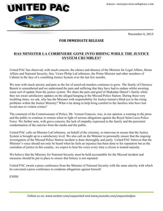 Email: unitepacstlucia@gm ail.com

	
  
	
  
	
  
	
  

	
  

	
  

	
  
	
  
	
  
November	
  6,	
  2013	
  
	
  

FOR	
  IMMEDIATE	
  RELEASE	
  
	
  
	
  
HAS MINISTER LA CORBINIERE GONE INTO HIDING WHILE THE JUSTICE
SYSTEM CRUMBLES?
United PAC has observed, with much concern, the silence and absence of the Minister for Legal Affairs, Home
Affairs and National Security, Sen. Victor Philip LaCorbiniere, the Prime Minister and other members of
Cabinet in the face of a crumbling Justice System over the last few months.
We note with much anxiety and pain as the list of unsolved murders continues to grow. The family of Chereece
Benoit is remembered and we understand the pain and suffering that they have had to endure whilst awaiting
some sort of update from the justice system. We share the pain and grief of Shakadan Daniel’s family while
they too await satisfactory updates on the alleged hanging at the Micoud Police Station. During these very
troubling times, we ask, why has the Minister with responsibility for Justice turned a blind eye to the rising
problems within the Justice Ministry? What is he doing to help bring comfort to the families who have lost
loved ones to violent crimes?
The comment of the Commissioner of Police, Mr. Vernon Francois, was, in our opinion, a warning to the press
and the public to continue to remain silent in light of serious allegations against the Royal Saint Lucia Police
Force. We further note, with grave concern, the lack of empathy expressed to the family and the persistent
condemnation of the outcries from the media and the public.
United PAC calls on Minister LaCorbiniere, on behalf of the citizenry, to intervene to ensure that the Justice
System is brought up to a satisfactory level. We also call on the Minister to personally ensure that the ongoing
investigation of the Micoud Police Station incident is done thoroughly and justly. United PAC believes that the
Minister’s voice should not only be heard when he feels an injustice has been done to his reputation but as the
custodian of justice in this country, we expect to hear his voice every time a citizen is treated unjustly.
We believe that the Ministry for National Security must be held accountable for the Micoud incident and
measures should be put in place to ensure that history is not repeated.
United PAC awaits a press conference from the Minister of National Security with the same alacrity with which
he convened a press conference to condemn allegations against himself.
ENDS/

Follow	
  us	
  on:	
  www.twitter.com/uwpunited	
  and	
  www.youtube.com/uwpunitedpac	
  
	
  

 