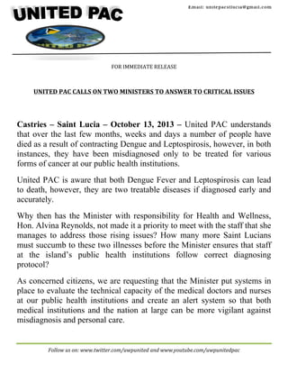 Email: unitepacstlucia@gm ail.com

	
  
	
  
	
  
	
  

	
  

	
  
	
  
	
  
	
  
	
   FOR	
  IMMEDIATE	
  RELEASE	
  
	
  
	
  
	
  

UNITED	
  PAC	
  CALLS	
  ON	
  TWO	
  MINISTERS	
  TO	
  ANSWER	
  TO	
  CRITICAL	
  ISSUES	
  
	
  
	
  

	
  
	
  

Castries – Saint Lucia – October 13, 2013 – United PAC understands
that over the last few months, weeks and days a number of people have
died as a result of contracting Dengue and Leptospirosis, however, in both
instances, they have been misdiagnosed only to be treated for various
forms of cancer at our public health institutions.
United PAC is aware that both Dengue Fever and Leptospirosis can lead
to death, however, they are two treatable diseases if diagnosed early and
accurately.
Why then has the Minister with responsibility for Health and Wellness,
Hon. Alvina Reynolds, not made it a priority to meet with the staff that she
manages to address those rising issues? How many more Saint Lucians
must succumb to these two illnesses before the Minister ensures that staff
at the island’s public health institutions follow correct diagnosing
protocol?
As concerned citizens, we are requesting that the Minister put systems in
place to evaluate the technical capacity of the medical doctors and nurses
at our public health institutions and create an alert system so that both
medical institutions and the nation at large can be more vigilant against
misdiagnosis and personal care.

	
  

Follow	
  us	
  on:	
  www.twitter.com/uwpunited	
  and	
  www.youtube.com/uwpunitedpac	
  

 