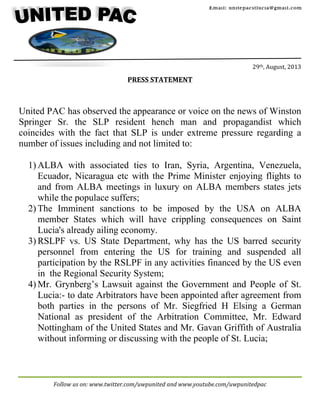 Follow	
  us	
  on:	
  www.twitter.com/uwpunited	
  and	
  www.youtube.com/uwpunitedpac	
  
	
  
	
  
	
  
	
  
	
  
	
  
	
  
29th,	
  August,	
  2013	
  
	
  
PRESS	
  STATEMENT	
  
	
  
	
  
	
  
United PAC has observed the appearance or voice on the news of Winston
Springer Sr. the SLP resident hench man and propagandist which
coincides with the fact that SLP is under extreme pressure regarding a
number of issues including and not limited to:
1) ALBA with associated ties to Iran, Syria, Argentina, Venezuela,
Ecuador, Nicaragua etc with the Prime Minister enjoying flights to
and from ALBA meetings in luxury on ALBA members states jets
while the populace suffers;
2) The Imminent sanctions to be imposed by the USA on ALBA
member States which will have crippling consequences on Saint
Lucia's already ailing economy.
3) RSLPF vs. US State Department, why has the US barred security
personnel from entering the US for training and suspended all
participation by the RSLPF in any activities financed by the US even
in the Regional Security System;
4) Mr. Grynberg’s Lawsuit against the Government and People of St.
Lucia:- to date Arbitrators have been appointed after agreement from
both parties in the persons of Mr. Siegfried H Elsing a German
National as president of the Arbitration Committee, Mr. Edward
Nottingham of the United States and Mr. Gavan Griffith of Australia
without informing or discussing with the people of St. Lucia;
Email: unitepacstlucia@gmail.com
	
  
	
  
	
  
 