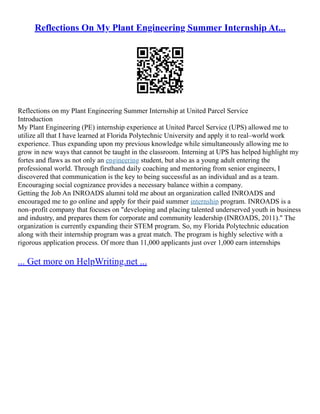 Reflections On My Plant Engineering Summer Internship At...
Reflections on my Plant Engineering Summer Internship at United Parcel Service
Introduction
My Plant Engineering (PE) internship experience at United Parcel Service (UPS) allowed me to
utilize all that I have learned at Florida Polytechnic University and apply it to real–world work
experience. Thus expanding upon my previous knowledge while simultaneously allowing me to
grow in new ways that cannot be taught in the classroom. Interning at UPS has helped highlight my
fortes and flaws as not only an engineering student, but also as a young adult entering the
professional world. Through firsthand daily coaching and mentoring from senior engineers, I
discovered that communication is the key to being successful as an individual and as a team.
Encouraging social cognizance provides a necessary balance within a company.
Getting the Job An INROADS alumni told me about an organization called INROADS and
encouraged me to go online and apply for their paid summer internship program. INROADS is a
non–profit company that focuses on "developing and placing talented underserved youth in business
and industry, and prepares them for corporate and community leadership (INROADS, 2011)." The
organization is currently expanding their STEM program. So, my Florida Polytechnic education
along with their internship program was a great match. The program is highly selective with a
rigorous application process. Of more than 11,000 applicants just over 1,000 earn internships
... Get more on HelpWriting.net ...
 