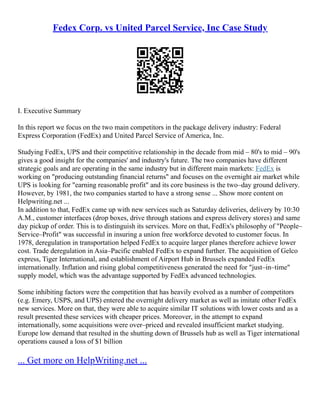 Fedex Corp. vs United Parcel Service, Inc Case Study
I. Executive Summary
In this report we focus on the two main competitors in the package delivery industry: Federal
Express Corporation (FedEx) and United Parcel Service of America, Inc.
Studying FedEx, UPS and their competitive relationship in the decade from mid – 80's to mid – 90's
gives a good insight for the companies' and industry's future. The two companies have different
strategic goals and are operating in the same industry but in different main markets: FedEx is
working on "producing outstanding financial returns" and focuses on the overnight air market while
UPS is looking for "earning reasonable profit" and its core business is the two–day ground delivery.
However, by 1981, the two companies started to have a strong sense ... Show more content on
Helpwriting.net ...
In addition to that, FedEx came up with new services such as Saturday deliveries, delivery by 10:30
A.M., customer interfaces (drop boxes, drive through stations and express delivery stores) and same
day pickup of order. This is to distinguish its services. More on that, FedEx's philosophy of "People–
Service–Profit" was successful in insuring a union free workforce devoted to customer focus. In
1978, deregulation in transportation helped FedEx to acquire larger planes therefore achieve lower
cost. Trade deregulation in Asia–Pacific enabled FedEx to expand further. The acquisition of Gelco
express, Tiger International, and establishment of Airport Hub in Brussels expanded FedEx
internationally. Inflation and rising global competitiveness generated the need for "just–in–time"
supply model, which was the advantage supported by FedEx advanced technologies.
Some inhibiting factors were the competition that has heavily evolved as a number of competitors
(e.g. Emery, USPS, and UPS) entered the overnight delivery market as well as imitate other FedEx
new services. More on that, they were able to acquire similar IT solutions with lower costs and as a
result presented these services with cheaper prices. Moreover, in the attempt to expand
internationally, some acquisitions were over–priced and revealed insufficient market studying.
Europe low demand that resulted in the shutting down of Brussels hub as well as Tiger international
operations caused a loss of $1 billion
... Get more on HelpWriting.net ...
 
