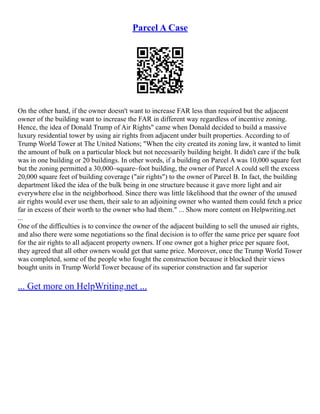 Parcel A Case
On the other hand, if the owner doesn't want to increase FAR less than required but the adjacent
owner of the building want to increase the FAR in different way regardless of incentive zoning.
Hence, the idea of Donald Trump of Air Rights" came when Donald decided to build a massive
luxury residential tower by using air rights from adjacent under built properties. According to of
Trump World Tower at The United Nations; "When the city created its zoning law, it wanted to limit
the amount of bulk on a particular block but not necessarily building height. It didn't care if the bulk
was in one building or 20 buildings. In other words, if a building on Parcel A was 10,000 square feet
but the zoning permitted a 30,000–square–foot building, the owner of Parcel A could sell the excess
20,000 square feet of building coverage ("air rights") to the owner of Parcel B. In fact, the building
department liked the idea of the bulk being in one structure because it gave more light and air
everywhere else in the neighborhood. Since there was little likelihood that the owner of the unused
air rights would ever use them, their sale to an adjoining owner who wanted them could fetch a price
far in excess of their worth to the owner who had them." ... Show more content on Helpwriting.net
...
One of the difficulties is to convince the owner of the adjacent building to sell the unused air rights,
and also there were some negotiations so the final decision is to offer the same price per square foot
for the air rights to all adjacent property owners. If one owner got a higher price per square foot,
they agreed that all other owners would get that same price. Moreover, once the Trump World Tower
was completed, some of the people who fought the construction because it blocked their views
bought units in Trump World Tower because of its superior construction and far superior
... Get more on HelpWriting.net ...
 
