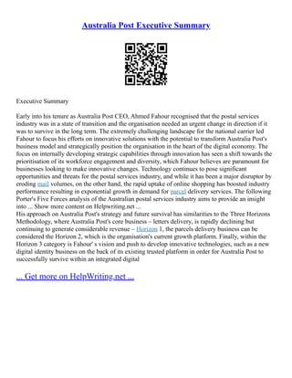 Australia Post Executive Summary
Executive Summary
Early into his tenure as Australia Post CEO, Ahmed Fahour recognised that the postal services
industry was in a state of transition and the organisation needed an urgent change in direction if it
was to survive in the long term. The extremely challenging landscape for the national carrier led
Fahour to focus his efforts on innovative solutions with the potential to transform Australia Post's
business model and strategically position the organisation in the heart of the digital economy. The
focus on internally developing strategic capabilities through innovation has seen a shift towards the
prioritisation of its workforce engagement and diversity, which Fahour believes are paramount for
businesses looking to make innovative changes. Technology continues to pose significant
opportunities and threats for the postal services industry, and while it has been a major disruptor by
eroding mail volumes, on the other hand, the rapid uptake of online shopping has boosted industry
performance resulting in exponential growth in demand for parcel delivery services. The following
Porter's Five Forces analysis of the Australian postal services industry aims to provide an insight
into ... Show more content on Helpwriting.net ...
His approach on Australia Post's strategy and future survival has similarities to the Three Horizons
Methodology, where Australia Post's core business – letters delivery, is rapidly declining but
continuing to generate considerable revenue – Horizon 1, the parcels delivery business can be
considered the Horizon 2, which is the organisation's current growth platform. Finally, within the
Horizon 3 category is Fahour' s vision and push to develop innovative technologies, such as a new
digital identity business on the back of its existing trusted platform in order for Australia Post to
successfully survive within an integrated digital
... Get more on HelpWriting.net ...
 