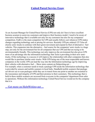 United Parcel Service Essay
As an Account Manager for United Parcel Service (UPS) not only do I have to have excellent
business acumen to assist my customers and improve their business model. I need to be aware of
innovative technology that is available not only for my customers but also for my companies'
competition. FedEx is the main competitor for UPS and usually follows suit whenever UPS makes
changes regarding technology and or pricing for services. Recently UPS pre ordered 125 Telsa all
electric semi–trucks to continue with their green movement and expand its fleet of alternative– fuel
vehicles. This expansion into the alternative – fuel source for the companies' semi–trucks is a huge
step, not only for the environment but for all companies that use UPS and that are trying to be
environmentally friendly. This technology not only improves the environment but also gives UPS
more of an advantage into the information technology that Tesla is providing in their new semi–
trucks. If this technology is a success it will improve the relationship with other companies that also
would like to purchase similar semi–trucks. With UPS being one of the most respectable and known
companies in the world, UPS can lead the way into the Information technology age by improving
their vehicles with alternative fuel ... Show more content on Helpwriting.net ...
For example, when a customer needs to track a package UPS needs the information technology that
is provided by sensors and mobile scanners in local hubs. Handheld mobile scanners that package
car drivers use to scan packages while they are in transit from one point to another are essential to
the reassurance and integrity of UPS and their promise to their customers. This technology that is
held in these mobile scanners are accessed from everyone in the companies' department from sales
to operations. Without this information technology United Parcel Service would not be the company
that it is
... Get more on HelpWriting.net ...
 