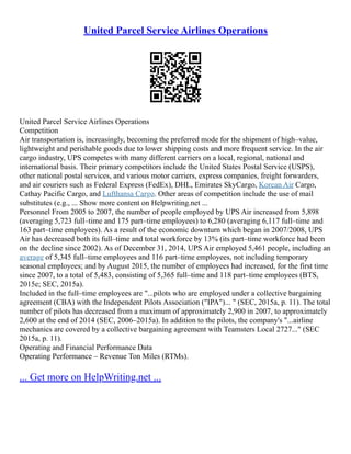 United Parcel Service Airlines Operations
United Parcel Service Airlines Operations
Competition
Air transportation is, increasingly, becoming the preferred mode for the shipment of high–value,
lightweight and perishable goods due to lower shipping costs and more frequent service. In the air
cargo industry, UPS competes with many different carriers on a local, regional, national and
international basis. Their primary competitors include the United States Postal Service (USPS),
other national postal services, and various motor carriers, express companies, freight forwarders,
and air couriers such as Federal Express (FedEx), DHL, Emirates SkyCargo, Korean Air Cargo,
Cathay Pacific Cargo, and Lufthansa Cargo. Other areas of competition include the use of mail
substitutes (e.g., ... Show more content on Helpwriting.net ...
Personnel From 2005 to 2007, the number of people employed by UPS Air increased from 5,898
(averaging 5,723 full–time and 175 part–time employees) to 6,280 (averaging 6,117 full–time and
163 part–time employees). As a result of the economic downturn which began in 2007/2008, UPS
Air has decreased both its full–time and total workforce by 13% (its part–time workforce had been
on the decline since 2002). As of December 31, 2014, UPS Air employed 5,461 people, including an
average of 5,345 full–time employees and 116 part–time employees, not including temporary
seasonal employees; and by August 2015, the number of employees had increased, for the first time
since 2007, to a total of 5,483, consisting of 5,365 full–time and 118 part–time employees (BTS,
2015e; SEC, 2015a).
Included in the full–time employees are "...pilots who are employed under a collective bargaining
agreement (CBA) with the Independent Pilots Association ("IPA")... " (SEC, 2015a, p. 11). The total
number of pilots has decreased from a maximum of approximately 2,900 in 2007, to approximately
2,600 at the end of 2014 (SEC, 2006–2015a). In addition to the pilots, the company's "...airline
mechanics are covered by a collective bargaining agreement with Teamsters Local 2727..." (SEC
2015a, p. 11).
Operating and Financial Performance Data
Operating Performance – Revenue Ton Miles (RTMs).
... Get more on HelpWriting.net ...
 