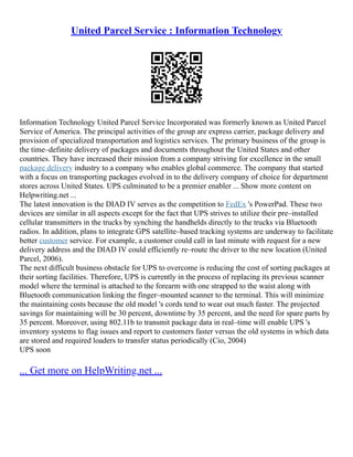 United Parcel Service : Information Technology
Information Technology United Parcel Service Incorporated was formerly known as United Parcel
Service of America. The principal activities of the group are express carrier, package delivery and
provision of specialized transportation and logistics services. The primary business of the group is
the time–definite delivery of packages and documents throughout the United States and other
countries. They have increased their mission from a company striving for excellence in the small
package delivery industry to a company who enables global commerce. The company that started
with a focus on transporting packages evolved in to the delivery company of choice for department
stores across United States. UPS culminated to be a premier enabler ... Show more content on
Helpwriting.net ...
The latest innovation is the DIAD IV serves as the competition to FedEx 's PowerPad. These two
devices are similar in all aspects except for the fact that UPS strives to utilize their pre–installed
cellular transmitters in the trucks by synching the handhelds directly to the trucks via Bluetooth
radios. In addition, plans to integrate GPS satellite–based tracking systems are underway to facilitate
better customer service. For example, a customer could call in last minute with request for a new
delivery address and the DIAD IV could efficiently re–route the driver to the new location (United
Parcel, 2006).
The next difficult business obstacle for UPS to overcome is reducing the cost of sorting packages at
their sorting facilities. Therefore, UPS is currently in the process of replacing its previous scanner
model where the terminal is attached to the forearm with one strapped to the waist along with
Bluetooth communication linking the finger–mounted scanner to the terminal. This will minimize
the maintaining costs because the old model 's cords tend to wear out much faster. The projected
savings for maintaining will be 30 percent, downtime by 35 percent, and the need for spare parts by
35 percent. Moreover, using 802.11b to transmit package data in real–time will enable UPS 's
inventory systems to flag issues and report to customers faster versus the old systems in which data
are stored and required loaders to transfer status periodically (Cio, 2004)
UPS soon
... Get more on HelpWriting.net ...
 